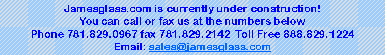 Text Box: Jamesglass.com is currently under construction!You can call or fax us at the numbers belowPhone 781.829.0967 fax 781.829.2142  Toll Free 888.829.1224Email: sales@jamesglass.com