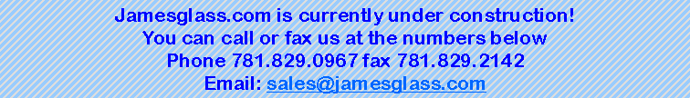 Text Box: Jamesglass.com is currently under construction!You can call or fax us at the numbers belowPhone 781.829.0967 fax 781.829.2142 Email: sales@jamesglass.com